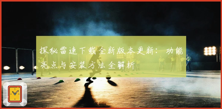 探秘雷速下载全新版本更新：功能亮点与安装方法全解析