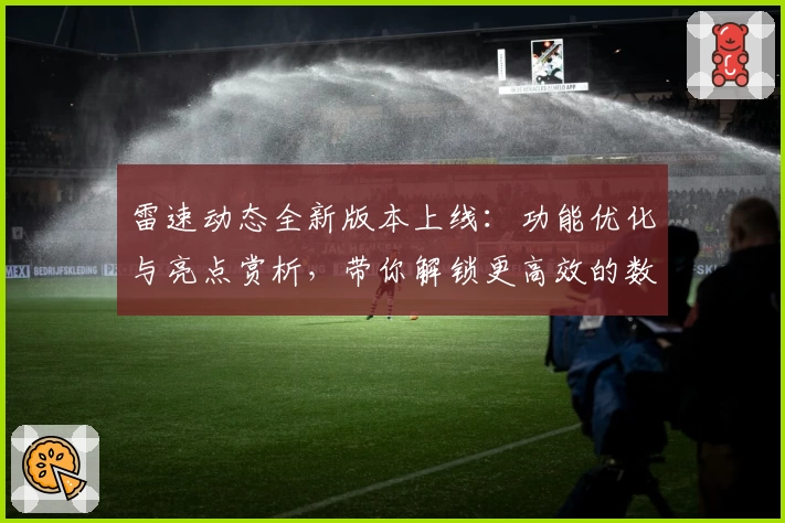 雷速动态全新版本上线：功能优化与亮点赏析，带你解锁更高效的数据体验