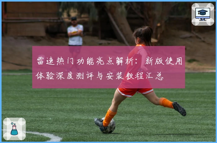 雷速热门功能亮点解析:新版使用体验深度测评与安装教程汇总